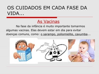 OS CUIDADOS EM CADA FASE DA
VIDA...
As Vacinas
Na fase da infância é muito importante tomarmos
algumas vacinas. Elas devem estar em dia para evitar
doenças comuns, como: o sarampo, poliomielite, caxumba...
 