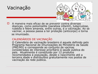 Vacinação
 A maneira mais eficaz de se prevenir contra diversas
doenças, como poliomielite (paralisia infantil), tuberculose,
rubéola e febre amarela, entre outras, é a vacinação. Ao se
vacinar, a pessoa passa a ter proteção (anticorpo) e torna
se imunizado.
CALENDÁRIOS DE VACINAÇÃO
O Calendário de vacinação brasileiro é aquele definido pelo
Programa Nacional de Imunizações do Ministério da Saúde
(PNI/MS) e corresponde ao conjunto de vacinas
consideradas de interesse prioritário à saúde pública do
país. Atualmente é constituído por 12 produtos
recomendados à população, desde o nascimento até a
terceira idade e distribuídos gratuitamente nos postos de
vacinação da rede pública.
 