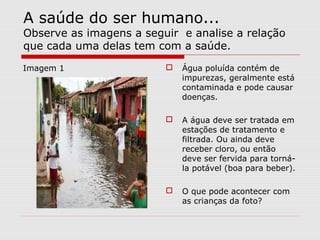 A saúde do ser humano...
Observe as imagens a seguir e analise a relação
que cada uma delas tem com a saúde.
Imagem 1  Água poluída contém de
impurezas, geralmente está
contaminada e pode causar
doenças.
 A água deve ser tratada em
estações de tratamento e
filtrada. Ou ainda deve
receber cloro, ou então
deve ser fervida para torná-
la potável (boa para beber).
 O que pode acontecer com
as crianças da foto?
 