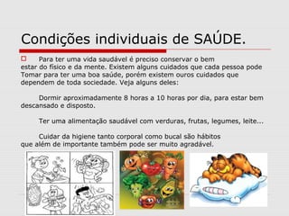 Condições individuais de SAÚDE.
 Para ter uma vida saudável é preciso conservar o bem
estar do físico e da mente. Existem alguns cuidados que cada pessoa pode
Tomar para ter uma boa saúde, porém existem ouros cuidados que
dependem de toda sociedade. Veja alguns deles:
Dormir aproximadamente 8 horas a 10 horas por dia, para estar bem
descansado e disposto.
Ter uma alimentação saudável com verduras, frutas, legumes, leite...
Cuidar da higiene tanto corporal como bucal são hábitos
que além de importante também pode ser muito agradável.
 