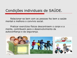 Condições individuais de SAÚDE.
Relacionar-se bem com as pessoas fez bem a saúde
mental e melhora o convívio social.
Praticar exercícios físicos descontraem o corpo e a
mente, contribuem para o desenvolvimento da
autoconfiança e da segurança.
 