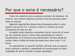 Por que o sono é necessário?
Todos nós sabemos que as pessoas precisam de descanso. No
entanto, nem sempre sabemos quantas horas de descanso diário
cada um precisa.
Segundo especialistas dessa área de pesquisa sobre o sono,
quanto mais jovem for a pessoa, maior é o número de horas
necessárias de sono por dia.
Os bebês recém-nascidos necessitam dormir cerca de 16 horas
por dia. Quando temos 12 anos essa quantidade já é menor;
necessitamos de 9 horas de sono diariamente. Na fase adulta de
nossas vidas a média de horas dormidas deve estar entre 7 a 8
horas.
Os especialistas no assunto também afirmam que as pessoas
ficam confusas e perdem a capacidade de concentração se forem
impedidas de dormir durante o tempo necessário.
 