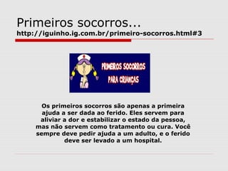 Primeiros socorros...
http://iguinho.ig.com.br/primeiro-socorros.html#3
Os primeiros socorros são apenas a primeira
ajuda a ser dada ao ferido. Eles servem para
aliviar a dor e estabilizar o estado da pessoa,
mas não servem como tratamento ou cura. Você
sempre deve pedir ajuda a um adulto, e o ferido
deve ser levado a um hospital.
 
