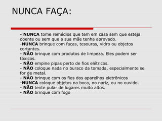 NUNCA FAÇA:
- NUNCA tome remédios que tem em casa sem que esteja
doente ou sem que a sua mãe tenha aprovado.
-NUNCA brinque com facas, tesouras, vidro ou objetos
cortantes.
- NÃO brinque com produtos de limpeza. Eles podem ser
tóxicos.
- NÃO empine pipas perto de fios elétricos.
- NÃO coloque nada no buraco da tomada, especialmente se
for de metal.
- NÃO brinque com os fios dos aparelhos eletrônicos
-NUNCA coloque objetos na boca, no nariz, ou no ouvido.
- NÃO tente pular de lugares muito altos.
- NÃO brinque com fogo
 