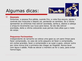 Algumas dicas:
 Desmaio
Sintomas: a pessoa fica pálida, suando frio; a vista fica escura, perde o
controle dos músculos e depois cai, perdendo os sentidos. Se a vítima
apresentar os sintomas mas estiver acordada, sente-a, abaixe a cabeça
e empurre levemente sua nuca para baixo. Se ela não estiver
acordada, deite a vítima colocando suas pernas mais altas que o resto
do corpo.
Pequenos Ferimentos:
Independente do tamanho se coloca uma gaze ou um pano limpo para
fazer compressão, no caso de corte pequeno só fazer a compressão,
em cortes grandes, fazer a compressão e se sujar a gaze, colocar outra
por cima nunca tirar a primeira ate chegar ao hospital. Nunca lavar
com água e sabão. Pode-se elevar o membro se for o caso, para evitar
hemorragia.
 