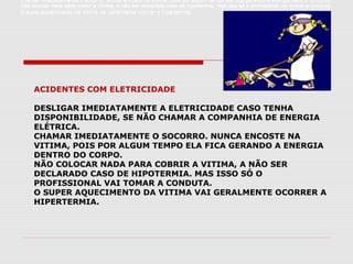 Chamar imediatamente o socorro. Nunca encoste na vitima, pois por algum tempo ela fica gerando a energia dentro do corpo.
Não colocar nada para cobrir a vitima, a não ser declarado caso de hipotermia. Mas isso só o profissional vai tomar a conduta.
O super aquecimento da vitima vai geralmente ocorrer a hipertermia.
Chamar imediatamente o socorro. Nunca encoste na vitima, pois por algum tempo ela fica gerando a energia dentro do corpo.
Não colocar nada para cobrir a vitima, a não ser declarado caso de hipotermia. Mas isso só o profissional vai tomar a conduta.
O super aquecimento da vitima vai geralmente ocorrer a hipertermia.
Chamar imediatamente o socorro. Nunca encoste na vitima, pois por algum tempo ela fica gerando a energia dentro do corpo.
Não colocar nada para cobrir a vitima, a não ser declarado caso de hipotermia. Mas isso só o profissional vai tomar a conduta.
O super aquecimento da vitima vai geralmente ocorrer a hipertermia.
ACIDENTES COM ELETRICIDADE
DESLIGAR IMEDIATAMENTE A ELETRICIDADE CASO TENHA
DISPONIBILIDADE, SE NÃO CHAMAR A COMPANHIA DE ENERGIA
ELÉTRICA.
CHAMAR IMEDIATAMENTE O SOCORRO. NUNCA ENCOSTE NA
VITIMA, POIS POR ALGUM TEMPO ELA FICA GERANDO A ENERGIA
DENTRO DO CORPO.
NÃO COLOCAR NADA PARA COBRIR A VITIMA, A NÃO SER
DECLARADO CASO DE HIPOTERMIA. MAS ISSO SÓ O
PROFISSIONAL VAI TOMAR A CONDUTA.
O SUPER AQUECIMENTO DA VITIMA VAI GERALMENTE OCORRER A
HIPERTERMIA.
Chamar imediatamente o socorro. Nunca encoste na vitima, pois por algum tempo ela fica gerando a energia dentro do corpo.
Não colocar nada para cobrir a vitima, a não ser declarado caso de hipotermia. Mas isso só o profissional vai tomar a conduta.
O super aquecimento da vitima vai geralmente ocorrer a hipertermia.
 