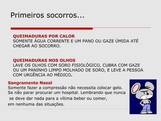 QUEIMADURAS POR CALOR
SOMENTE ÁGUA CORRENTE E UM PANO OU GAZE ÚMIDA ATÉ
CHEGAR AO SOCORRO.
QUEIMADURAS NOS OLHOS
LAVE OS OLHOS COM SORO FISIOLÓGICO, CUBRA COM GAZE
OU UM PANINHO LIMPO MOLHADO DE SORO, E LEVE A PESSOA
COM URGÊNCIA AO MÉDICO.
Primeiros socorros...
Sangramento Nasal
Somente fazer a compressão não necessita colocar gelo.
Se não parar procurar um hospital. Lembrando que nunca
se deve dar nada para a vítima beber ou comer,
em nenhuma das situações.
 