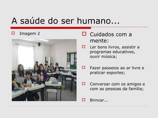 A saúde do ser humano...
 Imagem 2  Cuidados com a
mente:
 Ler bons livros, assistir a
programas educativos,
ouvir música;
 Fazer passeios ao ar livre e
praticar esportes;
 Conversar com os amigos e
com as pessoas da família;
 Brincar...
 