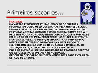 FRATURAS
HÁ VÁRIOS TIPOS DE FRATURAS: NO CASO DE FRATURA
FECHADA, EM QUE O OSSO QUEBRA MAS FICA NO MESO LUGAR,
DEVE-SE IMOBILIZAR E LEVAR IMEDIATAMENTE AO HOSPITAL.
FRATURAS ABERTAS QUANDO O OSSO QUEBRA ROMPE COM A
PELE MAS VOLTA AO LUGAR, NESTE CASO COLOCASSE UMA GAZE
EM CIMA DO CORTE PARA PROTEGER E IMOBILIZA O RESTANTE.
FRATURA EXPOSTA, O OSSO QUEBRA SAI PARA FORA E FICA,
NESTE CASO PROTEGE O OSSO COM UMA GAZE EM VOLTA
(SEMPRE UMEDECIDA COM SORO OU ÁGUA) E IMOBILIZA DO
JEITO QUE ESTA, NUNCA TENTE COLOCAR NO LUGAR.
PODE-SE ELEVAR O MEMBRO NOS CASOS DE FRATURAS ABERTAS
OU EXPOSTAS PARA EVITAR A HEMORRAGIA.
PROCURAR O SOCORRO IMEDIATAMENTE POIS PODE ENTRAR EM
ESTADO DE CHOQUE.
Primeiros socorros...
 