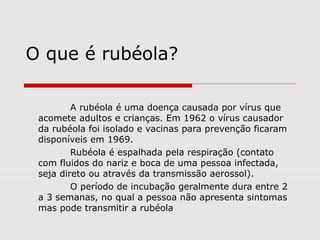 O que é rubéola?
A rubéola é uma doença causada por vírus que
acomete adultos e crianças. Em 1962 o vírus causador
da rubéola foi isolado e vacinas para prevenção ficaram
disponíveis em 1969.
Rubéola é espalhada pela respiração (contato
com fluidos do nariz e boca de uma pessoa infectada,
seja direto ou através da transmissão aerossol).
O período de incubação geralmente dura entre 2
a 3 semanas, no qual a pessoa não apresenta sintomas
mas pode transmitir a rubéola
 