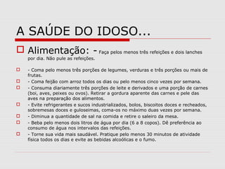 A SAÚDE DO IDOSO...
 Alimentação: - Faça pelos menos três refeições e dois lanches
por dia. Não pule as refeições.
 - Coma pelo menos três porções de legumes, verduras e três porções ou mais de
frutas.
 - Coma feijão com arroz todos os dias ou pelo menos cinco vezes por semana.
 - Consuma diariamente três porções de leite e derivados e uma porção de carnes
(boi, aves, peixes ou ovos). Retirar a gordura aparente das carnes e pele das
aves na preparação dos alimentos.
 - Evite refrigerantes e sucos industrializados, bolos, biscoitos doces e recheados,
sobremesas doces e guloseimas, coma-os no máximo duas vezes por semana.
 - Diminua a quantidade de sal na comida e retire o saleiro da mesa.
 - Beba pelo menos dois litros de água por dia (6 a 8 copos). Dê preferência ao
consumo de água nos intervalos das refeições.
 - Torne sua vida mais saudável. Pratique pelo menos 30 minutos de atividade
física todos os dias e evite as bebidas alcoólicas e o fumo.
 
