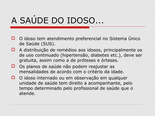 A SAÚDE DO IDOSO...
 O idoso tem atendimento preferencial no Sistema Único
de Saúde (SUS).
 A distribuição de remédios aos idosos, principalmente os
de uso continuado (hipertensão, diabetes etc.), deve ser
gratuita, assim como a de próteses e órteses.
 Os planos de saúde não podem reajustar as
mensalidades de acordo com o critério da idade.
 O idoso internado ou em observação em qualquer
unidade de saúde tem direito a acompanhante, pelo
tempo determinado pelo profissional de saúde que o
atende.
 