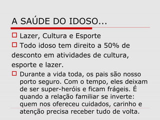 A SAÚDE DO IDOSO...
 Lazer, Cultura e Esporte
 Todo idoso tem direito a 50% de
desconto em atividades de cultura,
esporte e lazer.
 Durante a vida toda, os pais são nosso
porto seguro. Com o tempo, eles deixam
de ser super-heróis e ficam frágeis. É
quando a relação familiar se inverte:
quem nos ofereceu cuidados, carinho e
atenção precisa receber tudo de volta.
 