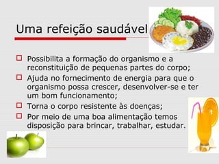 Uma refeição saudável...
 Possibilita a formação do organismo e a
reconstituição de pequenas partes do corpo;
 Ajuda no fornecimento de energia para que o
organismo possa crescer, desenvolver-se e ter
um bom funcionamento;
 Torna o corpo resistente às doenças;
 Por meio de uma boa alimentação temos
disposição para brincar, trabalhar, estudar.
 