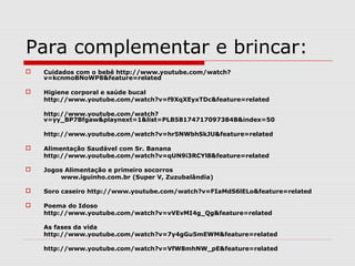 Para complementar e brincar:
 Cuidados com o bebê http://www.youtube.com/watch?
v=kcnmoBNoWP8&feature=related
 Higiene corporal e saúde bucal
http://www.youtube.com/watch?v=f9XqXEyxTDc&feature=related
http://www.youtube.com/watch?
v=yy_BP7Bfgaw&playnext=1&list=PLB58174717097384B&index=50
http://www.youtube.com/watch?v=hr5NWbhSkJU&feature=related
 Alimentação Saudável com Sr. Banana
http://www.youtube.com/watch?v=qUN9i3RCYl8&feature=related
 Jogos Alimentação e primeiro socorros
www.iguinho.com.br (Super V, Zuzubalândia)
 Soro caseiro http://www.youtube.com/watch?v=FIaMdS6lELo&feature=related
 Poema do Idoso
http://www.youtube.com/watch?v=vVEvMI4g_Qg&feature=related
As fases da vida
http://www.youtube.com/watch?v=7y4gGu5mEWM&feature=related
http://www.youtube.com/watch?v=VfW8mhNW_pE&feature=related
 