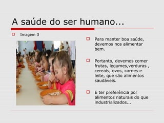 A saúde do ser humano...
 Imagem 3
 Para manter boa saúde,
devemos nos alimentar
bem.
 Portanto, devemos comer
frutas, legumes,verduras ,
cereais, ovos, carnes e
leite, que são alimentos
saudáveis.
 E ter preferência por
alimentos naturais do que
industrializados...
 