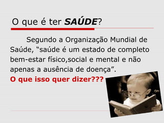 O que é ter SAÚDE?
Segundo a Organização Mundial de
Saúde, “saúde é um estado de completo
bem-estar físico,social e mental e não
apenas a ausência de doença”.
O que isso quer dizer???
 
