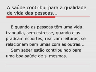 A saúde contribui para a qualidade
de vida das pessoas...
E quando as pessoas têm uma vida
tranquila, sem estresse, quando elas
praticam esportes, realizam leituras, se
relacionam bem umas com as outras...
Sem saber estão contribuindo para
uma boa saúde de si mesmas.
 