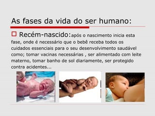As fases da vida do ser humano:
 Recém-nascido:após o nascimento inicia esta
fase, onde é necessário que o bebê receba todos os
cuidados essenciais para o seu desenvolvimento saudável
como; tomar vacinas necessárias , ser alimentado com leite
materno, tomar banho de sol diariamente, ser protegido
contra acidentes...
 