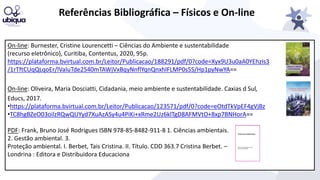 Referências Bibliográfica – Físicos e On-line
On-line: Burnester, Cristine Lourencetti – Ciências do Ambiente e sustentabilidade
(recurso eletrônico), Curitiba, Contentus, 2020, 95p.
https://plataforma.bvirtual.com.br/Leitor/Publicacao/188291/pdf/0?code=Xyx9U3u0aA0YEhzIs3
/1rTftCUqQLqoEr/lVaIuTde2540mTAWjVxBqyNnflYqnQnxhlFLMP0s5S/Hp1pyNwYA==
On-line: Oliveira, Maria Dosciatti, Cidadania, meio ambiente e sustentabilidade. Caxias d Sul,
Educs, 2017.
•https://plataforma.bvirtual.com.br/Leitor/Publicacao/123571/pdf/0?code=eOtdTkVpEF4gVjBz
•TC8hgBZeO03oilzRQwQUYyd7XuAzASy4u4PiKi+xRme2Uz6klTgD8AFMVtO+8xp7BNHorA==
PDF: Frank, Bruno José Rodrigues ISBN 978-85-8482-911-8 1. Ciências ambientais.
2. Gestão ambiental. 3.
Proteção ambiental. I. Berbet, Tais Cristina. II. Título. CDD 363.7 Cristina Berbet. –
Londrina : Editora e Distribuidora Educaciona
 