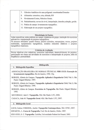 7.   Cálculos Analíticos de uma poligonal: coordenadas/Desenho
                               8.   Altimetria: conceitos, cota, altitude; RN
                               9.   Nivelamento/Contra,   Métodos Gerais.
                     2         10. Palnialtimetria; curvas de nível, interpo1ação, desenho,cubação, greide.
                               11. Prática de campo: levantamento topográfico.
                               12. Elaboração de um projeto topográfico.



                    projetos reduzidos
                              edidáticos
                                  modelos
                                 equipamentos
                                    topográficos,     Metodologia de Ensino
e/ou subjetivas,multimídia, e dinâmicas de desenvolvimentoexercícios e interpretação de projetos, além de
  aulas práticas participação e utilizados: nasgrupo,branco,topográficos.
                 aplicativos pontualidade. de projetos depincéisexercícios
                 Osexercícios em classe quadro resolução de projetos,
                 freqüência
                  emrecursos interpretação atividades
                      campo, individuais,                         de coloridos, retroprojetor, textos, projetor
                                                     Critérios de Avaliação




                 Biblioe:rafia Geral
                Bibliografia Específica            Bibliografia
               1995. EdgardCurso de Topografia. Janeiro, 1994.Janeiro, Globo, 1987.
          MCCORMAC, João C.Blücher. 1997.Curitiba,9 Universidade35p.São Paulo.Civil. Vol. 2. São
               Paulo:                   1999.
          BORGES, Alberto M.Topografia. Rio de São Paulo:de à Engenharia Paraná. 2003.
             SÃO JOÃO, L. topográfico.
               levantamento
            ESPARTEL, S. C. Topografia Geral. ed. São Paulo: 2006. do
                                  Topografia. 5Ed.       Rio
            CASACA, Jackde Campos. Topografia4Ed.Topografia.Federal 2007.
                                                      AplicadaLTC, LTC,                   1.
        LOCH, Carlos; Albeto de Campos. Exercícios de Contemporânea. 3Ed. UFSC, 2007. de
        ASSOCIAÇÃO CORDINIL, Jucilei. NORMAS TÉCNICAS. NBR 13133: Edgard Blücher.
              2.        BRASILEIRA DE Topografia                               Execução
 