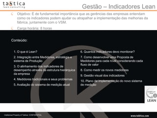 Gestão – Indicadores Lean
               Objetivo: É de fundamental importância que as gerências das empresas entendam
               como os indicadores podem ajudar ou atrapalhar a implementação das melhorias da
               fábrica, juntamente com o VSM.
               Carga horária: 8 horas


        Conteúdo:


           1. O que é Lean?                              6. Quantos indicadores devo monitorar?
           2. Integração entre Medidores, estratégia e   7. Como desenvolver uma Proposta de
           sistema de Produção                           Medidores para cada nível considerando cada
                                                         fluxo de valor
           3. O alinhamento dos indicadores de
           desempenho através da estrutura hierárquica   8. Como medir os novos medidores
           da empresa
                                                         9. Gestão visual dos indicadores
           4. Medidores tradicionais e seus problemas
                                                         10. Plano de implementação do novo sistema
           5. Avaliação do sistema de medição atual      de medição




Intellectual Property of Taktica: CONFIDENTIAL
 