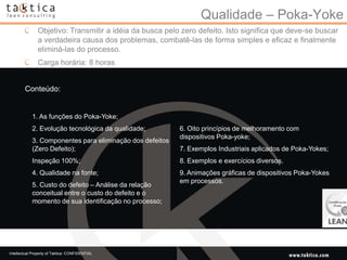Qualidade – Poka-Yoke
               Objetivo: Transmitir a idéia da busca pelo zero defeito. Isto significa que deve-se buscar
               a verdadeira causa dos problemas, combatê-las de forma simples e eficaz e finalmente
               eliminá-las do processo.
               Carga horária: 8 horas


        Conteúdo:


            1. As funções do Poka-Yoke;
            2. Evolução tecnológica da qualidade;         6. Oito princípios de melhoramento com
                                                          dispositivos Poka-yoke;
            3. Componentes para eliminação dos defeitos
            (Zero Defeito);                               7. Exemplos Industriais aplicados de Poka-Yokes;
            Inspeção 100%;                                8. Exemplos e exercícios diversos.
            4. Qualidade na fonte;                        9. Animações gráficas de dispositivos Poka-Yokes
                                                          em processos.
            5. Custo do defeito – Análise da relação
            conceitual entre o custo do defeito e o
            momento de sua identificação no processo;




Intellectual Property of Taktica: CONFIDENTIAL
 