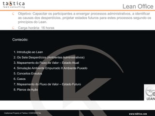 Lean Office
                 Objetivo: Capacitar os participantes a enxergar processos administrativos, a identificar
                 as causas dos desperdícios, projetar estados futuros para estes processos segundo os
                 princípios do Lean.
                 Carga horária: 16 horas


          Conteúdo:


           1. Introdução ao Lean
           2. Os Sete Desperdícios (Ambientes Administrativos)
           3. Mapeamento do Fluxo de Valor – Estado Atual
           4. Simulação Ambiente Empurrado X Ambiente Puxado
           5. Conceitos Enxutos
           6. Casos
           7. Mapeamento do Fluxo de Valor – Estado Futuro
           8. Planos de Ação




Intellectual Property of Taktica: CONFIDENTIAL
 