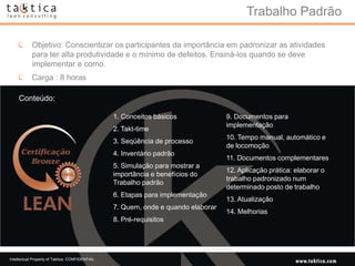 Trabalho Padrão

            Objetivo: Conscientizar os participantes da importância em padronizar as atividades
            para ter alta produtividade e o mínimo de defeitos. Ensiná-los quando se deve
            implementar e como.
            Carga : 8 horas

    Conteúdo:

                                                 1. Conceitos básicos              9. Documentos para
                                                                                   implementação
                                                 2. Takt-time
                                                                                   10. Tempo manual, automático e
                                                 3. Seqüência de processo
                                                                                   de locomoção
                                                 4. Inventário padrão
                                                                                   11. Documentos complementares
                                                 5. Simulação para mostrar a
                                                                                   12. Aplicação prática: elaborar o
                                                 importância e benefícios do
                                                                                   trabalho padronizado num
                                                 Trabalho padrão
                                                                                   determinado posto de trabalho
                                                 6. Etapas para implementação
                                                                                   13. Atualização
                                                 7. Quem, onde e quando elaborar
                                                                                   14. Melhorias
                                                 8. Pré-requisitos




Intellectual Property of Taktica: CONFIDENTIAL
 