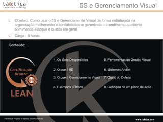 5S e Gerenciamento Visual

            Objetivo: Como usar o 5S e Gerenciamento Visual de forma estruturada na
            organização melhorando a confiabilidade e garantindo o atendimento do cliente
            com menos estoque e custos em geral.
            Carga : 8 horas

    Conteúdo:



                                                 1. Os Sete Desperdícios           5. Ferramentas de Gestão Visual


                                                 2. O que é 5S                     6. Sistemas Andon

                                                 3. O que é Gerenciamento Visual   7. Custo do Defeito


                                                 4. Exemplos práticos              8. Definição de um plano de ação




Intellectual Property of Taktica: CONFIDENTIAL
 