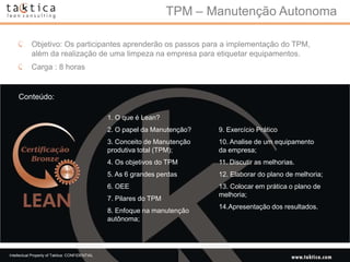 TPM – Manutenção Autonoma

            Objetivo: Os participantes aprenderão os passos para a implementação do TPM,
            além da realização de uma limpeza na empresa para etiquetar equipamentos.
            Carga : 8 horas


    Conteúdo:

                                                 1. O que é Lean?
                                                 2. O papel da Manutenção?   9. Exercício Prático
                                                 3. Conceito de Manutenção   10. Analise de um equipamento
                                                 produtiva total (TPM);      da empresa;
                                                 4. Os objetivos do TPM      11. Discutir as melhorias.
                                                 5. As 6 grandes perdas      12. Elaborar do plano de melhoria;
                                                 6. OEE                      13. Colocar em prática o plano de
                                                                             melhoria;
                                                 7. Pilares do TPM
                                                                             14.Apresentação dos resultados.
                                                 8. Enfoque na manutenção
                                                 autônoma;




Intellectual Property of Taktica: CONFIDENTIAL
 