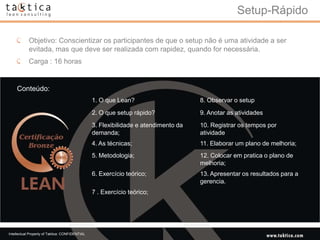Setup-Rápido

            Objetivo: Conscientizar os participantes de que o setup não é uma atividade a ser
            evitada, mas que deve ser realizada com rapidez, quando for necessária.
            Carga : 16 horas


    Conteúdo:
                                                 1. O que Lean?                      8. Observar o setup

                                                 2. O que setup rápido?              9. Anotar as atividades
                                                 3. Flexibilidade e atendimento da   10. Registrar os tempos por
                                                 demanda;                            atividade
                                                 4. As técnicas;                     11. Elaborar um plano de melhoria;
                                                 5. Metodologia;                     12. Colocar em pratica o plano de
                                                                                     melhoria;
                                                 6. Exercício teórico;               13. Apresentar os resultados para a
                                                                                     gerencia.
                                                 7 . Exercício teórico;




Intellectual Property of Taktica: CONFIDENTIAL
 