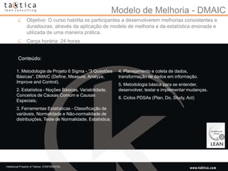 Modelo de Melhoria - DMAIC
                 Objetivo: O curso habilita os participantes a desenvolverem melhorias consistentes e
                 duradouras, através da aplicação de modelo de melhoria e da estatística ensinada e
                 utilizada de uma maneira prática.
                 Carga horária: 24 horas


          Conteúdo:

        1. Metodologia de Projeto 6 Sigma - “3 Questões      4. Planejamento e coleta de dados,
        Básicas”, DMAIC (Define, Measure, Analyze,           transformação de dados em informação.
        Improve and Control).
                                                             5. Metodologia básica para se entender,
        2. Estatística - Noções Básicas, Variabilidade,      desenvolver, testar e implementar mudanças.
        Conceitos de Causas Comum e Causas
                                                             6. Ciclos PDSAs (Plan, Do, Study, Act)
        Especiais;
        3. Ferramentas Estatísticas - Classificação de
        variáveis, Normalidade e Não-normalidade de
        distribuições, Teste de Normalidade, Estatística;




Intellectual Property of Taktica: CONFIDENTIAL
 