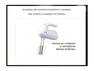 As pessoas não compram só benefícios e vantagens.   Elas compram e acreditam em histórias.   Somos os criadores  e contadores  dessas histórias.   