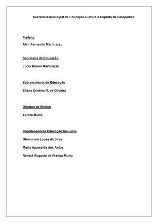 Secretaria Municipal de Educação Cultura e Esporte de Seropédica
Prefeito
Alcir Fernando Martinazzo
Secretaria de Educação
Lúcia Baroni Martinazzo
Sub secretaria de Educação
Eliana Cristina R. de Oliveira
Diretora de Ensino
Tereza Muniz
Coordenadoras Educação Inclusiva
Gleicimara Lopes da Silva
Maria Aparecida dos Anjos
Renata Augusta de França Muniz
 