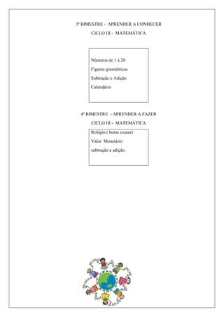 3º BIMESTRE - APRENDER A CONHECER
CICLO III - MATEMÁTICA
Números de 1 à 20
Figuras geométricas
Subtração e Adição
Calendário
4º BIMESTRE - APRENDER A FAZER
CICLO III - MATEMÁTICA
Relógio ( horas exatas)
Valor Monetário
subtração e adição.
 