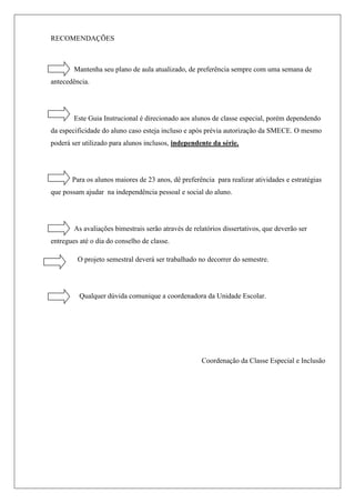 RECOMENDAÇÕES
Mantenha seu plano de aula atualizado, de preferência sempre com uma semana de
antecedência.
Este Guia Instrucional é direcionado aos alunos de classe especial, porém dependendo
da especificidade do aluno caso esteja incluso e após prévia autorização da SMECE. O mesmo
poderá ser utilizado para alunos inclusos, independente da série.
Para os alunos maiores de 23 anos, dê preferência para realizar atividades e estratégias
que possam ajudar na independência pessoal e social do aluno.
As avaliações bimestrais serão através de relatórios dissertativos, que deverão ser
entregues até o dia do conselho de classe.
O projeto semestral deverá ser trabalhado no decorrer do semestre.
Qualquer dúvida comunique a coordenadora da Unidade Escolar.
Coordenação da Classe Especial e Inclusão
 