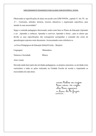 DIRECIONAMENTO PEDAGÓGICO PARA ALUNOS COM DEFICIÊNCIA SEVERA
Observando as especificações do aluno em acordo com LDB 9394/96 , capítulo V, Art. 59, inc
.I-“... Currículos, métodos, técnicas, recursos educativos e organização específicos, para
atender às suas necessidades”
Segue o conteúdo pedagógico direcionado, tendo como base os Pilares da Educação (Aprender
a ser ;Aprender a conhecer; Aprender a conviver; Aprender a fazer) , para os alunos que
devido as suas especificações não conseguirem acompanhar o conteúdo dos ciclos de
aprendizagem expostos neste documento. Acrescentando como referência os
os Eixos Pedagógicos da Educação Infantil/Creche – Berçário:
Linguagem Matemática
Natureza e Sociedade Música
Artes visuais
Devendo ainda fazer parte das atividades pedagógicas, os projetos semestrais, as atividade extra
curriculares e todas as ações realizadas na Unidade Escolar de acordo e respeitando as
necessidades de cada aluno.
 