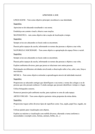 APRENDER A SER
LINGUAGEM - Tem como objetivo principal, reconhecer a sua identidade.
Sugestões:
Aproxime-se do educando ressaltando o seu nome.
Estabeleça um contato visual e observe suas reações.
MATEMÁTICA – tem como objetivo dar a noção de localização e tempo.
Sugestões:
Sempre avise aos educandos os locais onde se encontram.
Passeie pelos espaços da escola, informando os nomes das pessoas e objetos a sua volta.
NATUREZA E SOCIEDADE – Tem como objetivo a apropriação do espaço físico e social.
Sugestões:
Sempre avise aos educandos os locais onde se encontram.
Passeie pelos espaços da escola, informando os nomes das pessoas e objetos a sua volta.
Explore ambientes diversos, para que possa se relacionar com outras pessoas.
Participação em diferentes atividades envolvendo a observação sobre a luz, calor, som, força e
movimento.
MÚSICA – Tem como objetivo estimular a aprendizagem através da ludicidade musical.
Sugestões:
Proporcione ao educando cantigas que identifiquem o seu nome; o nome dos colegas e ou de
pessoas que eles possam conhecer. E ainda cantigas que possam identificar o tempo e o lugar.
Utilize brinquedos sonoros.
Promover passeios pelo ambiente escolar, para explorar os sons de cada espaço.
ARTES VISUAIS – Tem como objetivo permeia várias propostas da rotina diária.
Sugestões:
Proporcione toques sobre diversos tipos de superfície como: lixa, argila, papel liso, rugado, etc
...
Utilizar painéis para visualização com objetos.
Explore ao máximo a visualização com móbile diversos, alterando o tema conforme a
necessidades ( exemplo cores, formas, animais, brilho, etc...)
 