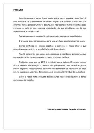 PREFÁCIO
Acreditamos que a escola é uma janela aberta para o mundo e diante dela há
uma infinidade de possibilidades, de visões amplas, que contudo, a cada vez que
olharmos iremos perceber um novo detalhe, que nos tocará de forma diferente a cada
momento a partir do que estamos vivenciando, do que acreditamos ou do que
supostamente achamos correto.
Por isso pensamos que não há certo ou errado, há visões e possibilidades.
É presente o que considerarmos ser e será um fardo se determinarmos assim.
Somos senhores de nossas escolhas e decisões, o nosso olhar é que
determina nosso caminho, a singularidade está dentro de nós.
Não há o diferente, pois somos todos especiais, a medida que percebemos que
carregamos dentro de nós um pouco do outro, um pouco de Deus.
O objetivo neste ano de 2015 é contribuir para a independência dos nossos
alunos, sendo a alfabetização o caminho principal que dará base para alcançarmos
nossos objetivos. Proporcionando atividades que somatizem as habilidades de cada
um, na busca cada vez maior da socialização e crescimento individual de cada aluno.
Sendo a nossa meta a inclusão desses alunos nas escolas regulares e dentro
do mercado de trabalho.
Coordenação de Classe Especial e Inclusão
 
