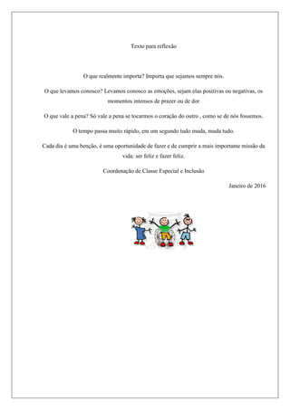 Texto para reflexão
O que realmente importa? Importa que sejamos sempre nós.
O que levamos conosco? Levamos conosco as emoções, sejam elas positivas ou negativas, os
momentos intensos de prazer ou de dor
O que vale a pena? Só vale a pena se tocarmos o coração do outro , como se de nós fossemos.
O tempo passa muito rápido, em um segundo tudo muda, muda tudo.
Cada dia é uma benção, é uma oportunidade de fazer e de cumprir a mais importante missão da
vida: ser feliz e fazer feliz.
Coordenação de Classe Especial e Inclusão
Janeiro de 2016
 