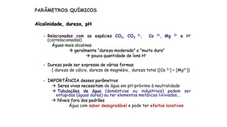 PARÂMETROS QUÍMICOS
Alcalinidade, dureza, pH
- Relacionados com as espécies CO2, CO3
2-, Ca 2+, Mg 2+ e H+
(correlacionadas)
Águas mais alcalinas
 geralmente “dureza moderada” a “muito dura”
 pouca quantidade de íons H+
- Dureza pode ser expressa de várias formas
( dureza de cálcio, dureza de magnésio, dureza total ([Ca 2+] + [Mg2+])
- IMPORTÂNCIA desses parâmetros
 Seres vivos necessitam de água em pH próximo à neutralidade
 Tubulações de água (domésticas ou industriais) podem ser
entupidas (águas duras) ou ter elementos metálicos lixiviados...
 Níveis fora dos padrões
Água com sabor desagradável e pode ter efeitos laxativos
 