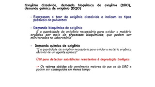Oxigênio dissolvido, demanda bioquímica de oxigênio (DBO),
demanda química de oxigênio (DQO)
- Expressam o teor de oxigênio dissolvido e indicam os tipos
possíveis de poluentes
- Demanda bioquímica de oxigênio
É a quantidade de oxigênio necessária para oxidar a matéria
orgânica por meio de processos bioquímicos, que podem ser
monitorados no laboratório”
- Demanda química de oxigênio
“É a quantidade de oxigênio necessária para oxidar a matéria orgânica
através de um agente químico”
Útil para detectar substâncias resistentes à degradação biológica
=> Os valores obtidos são geralmente maiores do que os da DBO e
podem ser conseguidos em menos tempo
 