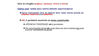 - Série de nitrogênio (orgânico, amoniacal, nitrato e nitrito)
- Fósforo total: medida pouco seletiva (métodos espectroscópicos)
Teores relativamente altos de espécies desta classe indicam poluição por
efluentes industriais e/ou domésticos
 NH3 é geralmente encontrada em baixas concentrações
 APESAR DA TOXICIDADE, não é persistente
 Em concentrações baixas não causa danos aos seres humanos mas pode
ocasionar sufocamento de peixes
 