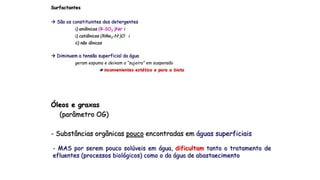Surfactantes
 São os constituintes dos detergentes
i) aniônicos (R-SO3
-)Na+ i
i) catiônicos (RMe3-N+)Cl- i
ii) não iônicos
 Diminuem a tensão superficial da água
geram espuma e deixam a “sujeira” em suspensão
 inconvenientes estético e para a biota
Óleos e graxas
(parâmetro OG)
- Substâncias orgânicas pouco encontradas em águas superficiais
- MAS por serem pouco solúveis em água, dificultam tanto o tratamento de
efluentes (processos biológicos) como o da água de abastaecimento
 
