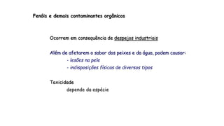 Fenóis e demais contaminantes orgânicos
Ocorrem em consequência de despejos industriais
Além de afetarem o sabor dos peixes e da água, podem causar:
- lesões na pele
- indisposições físicas de diversos tipos
Toxicidade
depende da espécie
 