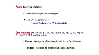 Ânions (cloretos, sulfetos)
- Constituem sais presentes na água
 Aumento na concentração
 poluição doméstica (Cl-) e industrial
Íons metálicos (Al, Sb, Ba, Be, Cd, Pb, Co, Cu, Cr, Fe, Li, Mn, Hg, Ni,
Ag, Se, U, V, Zn), arsênio e boro
- Fontes: despejo de efluentes e lixiviação de fertilizantes
- Toxidade: depende da espécie (especiação química)
 