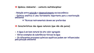  Química Ambiental - contexto multidisciplinar
- Relação entre poluição e desenvolvimento socioeconômico
- Química analítica é uma ferramenta importante para a monitoração
ambiental
 Técnicas instrumentais devem ser preferidas
 Características das águas naturais (que não são puras)
- A água é um bem natural de alto valor agregado
- Vários exemplos de substâncias tóxicas na água
- Os diferentes processos químicos aquáticos podem ser influenciados
pela poluição ambiental
 