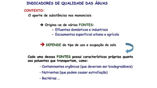 O aporte de substâncias nos mananciais
 Origina-se de várias FONTES:
- Efluentes domésticos e industriais
- Escoamentos superficial urbano e agrícola
 DEPENDE do tipo de uso e ocupação do solo
Cada uma dessas FONTES possui características próprias quanto
aos poluentes que transportam, como:
- Contaminantes orgânicos (que deveriam ser biodegradáveis)
- Nutrientes (que podem causar eutrofiação)
- Bactérias ...
INDICADORES DE QUALIDADE DAS ÁGUAS
CONTEXTO:
 