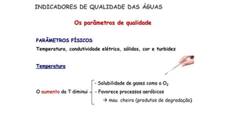 Os parâmetros de qualidade
PARÂMETROS FÍSICOS
Temperatura, condutividade elétrica, sólidos, cor e turbidez
Temperatura
- Solubilidade de gases como o O2
O aumento da T diminui - Favorece processos aeróbicos
 mau cheiro (produtos de degradação)
INDICADORES DE QUALIDADE DAS ÁGUAS
 